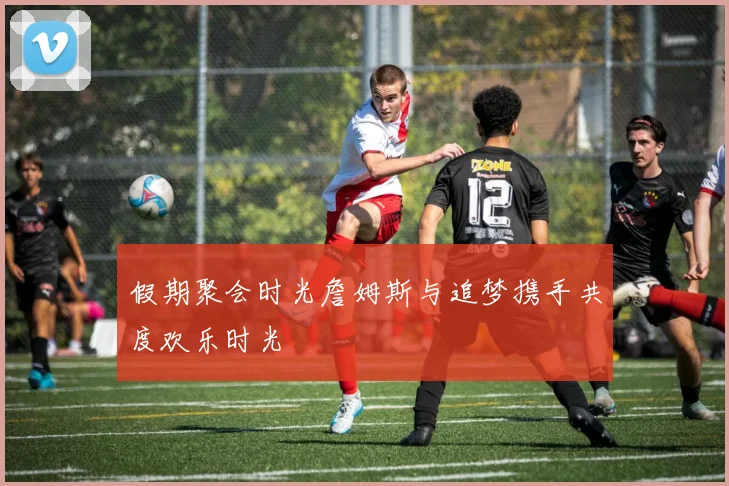 假期聚会时光詹姆斯与追梦携手共度欢乐时光