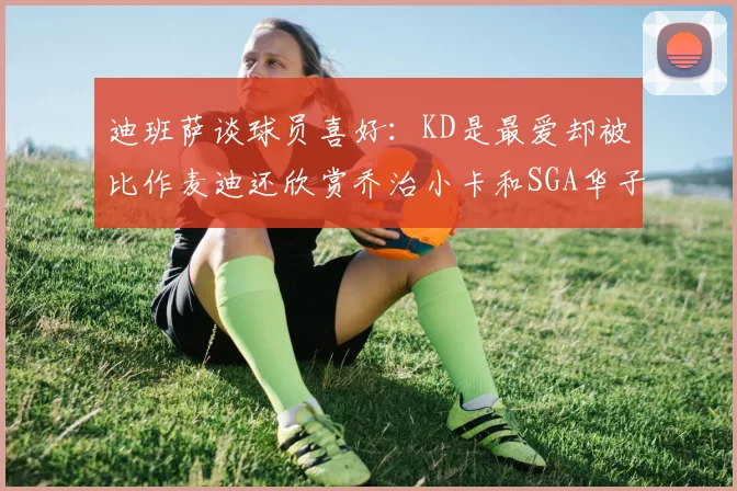 迪班萨谈球员喜好：KD是最爱却被比作麦迪还欣赏乔治小卡和SGA华子