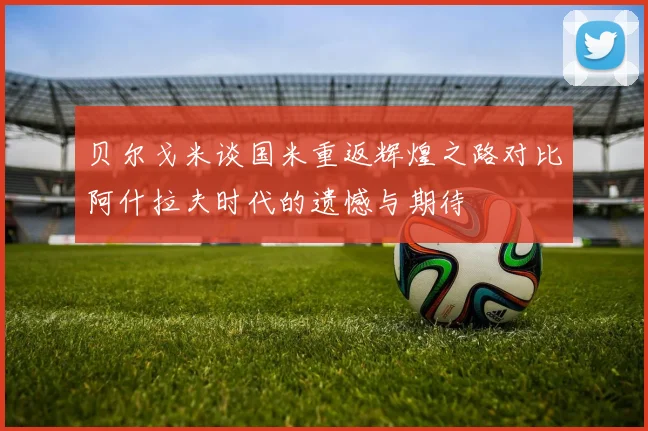 贝尔戈米谈国米重返辉煌之路对比阿什拉夫时代的遗憾与期待