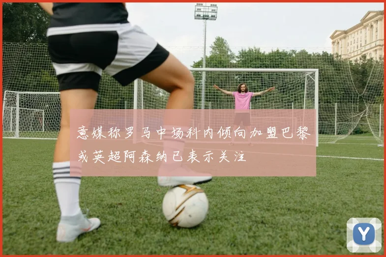 意媒称罗马中场科内倾向加盟巴黎或英超阿森纳已表示关注