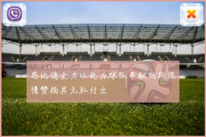 恩比德全力以赴为球队奉献纳斯深情赞扬其无私付出
