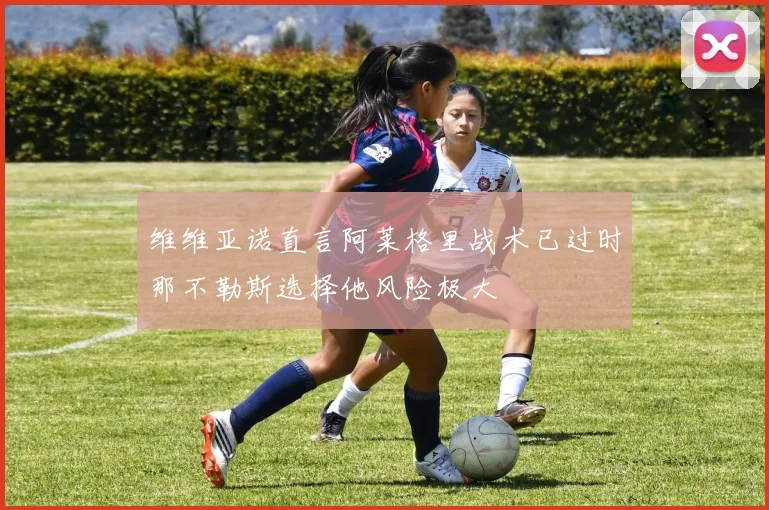 维维亚诺直言阿莱格里战术已过时那不勒斯选择他风险极大