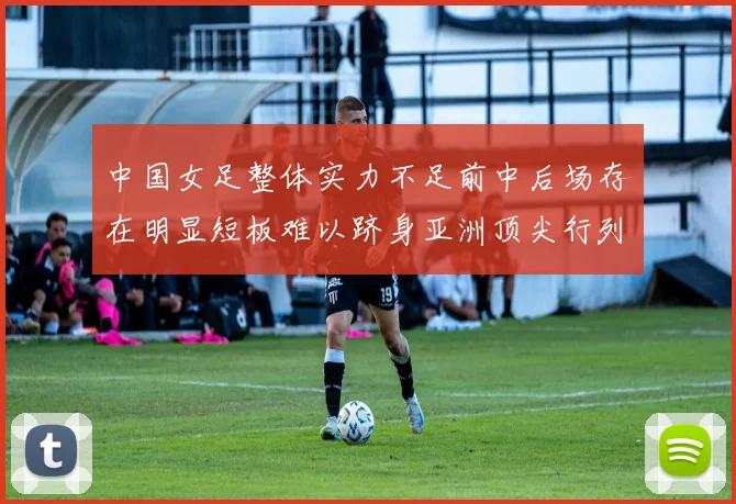 中国女足整体实力不足前中后场存在明显短板难以跻身亚洲顶尖行列